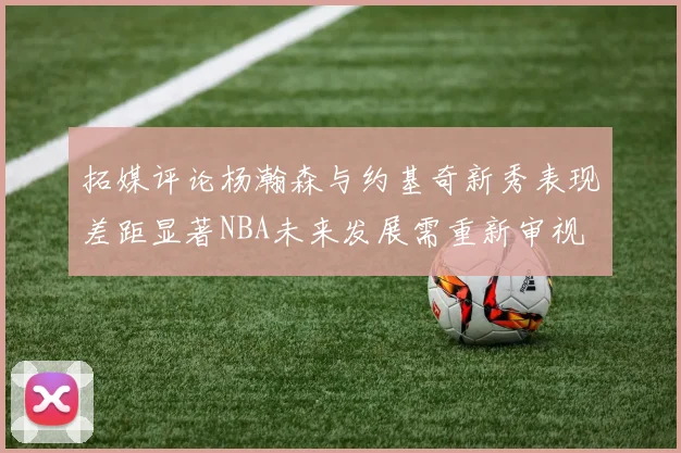 拓媒评论杨瀚森与约基奇新秀表现差距显著NBA未来发展需重新审视