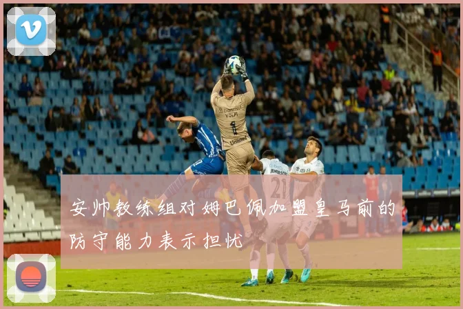 安帅教练组对姆巴佩加盟皇马前的防守能力表示担忧