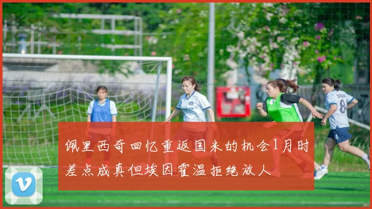 佩里西奇回忆重返国米的机会1月时差点成真但埃因霍温拒绝放人
