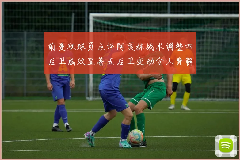 前曼联球员点评阿莫林战术调整四后卫成效显著五后卫变动令人费解