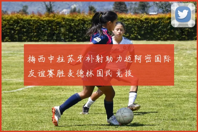 梅西中柱苏牙补射助力迈阿密国际友谊赛胜麦德林国民竞技