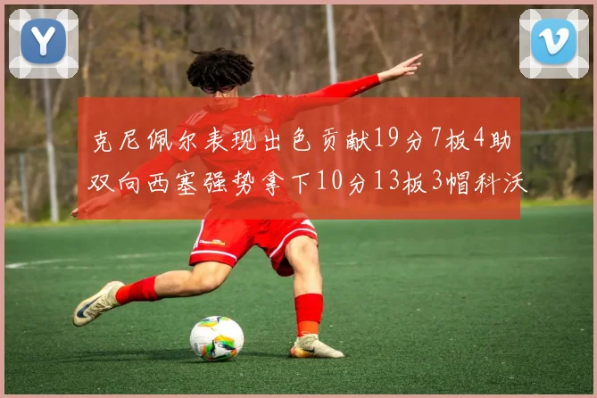 克尼佩尔表现出色贡献19分7板4助双向西塞强势拿下10分13板3帽科沃德也有17分2帽的精彩表现