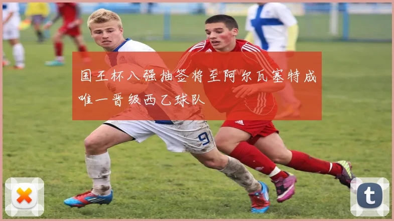 国王杯八强抽签将至阿尔瓦塞特成唯一晋级西乙球队