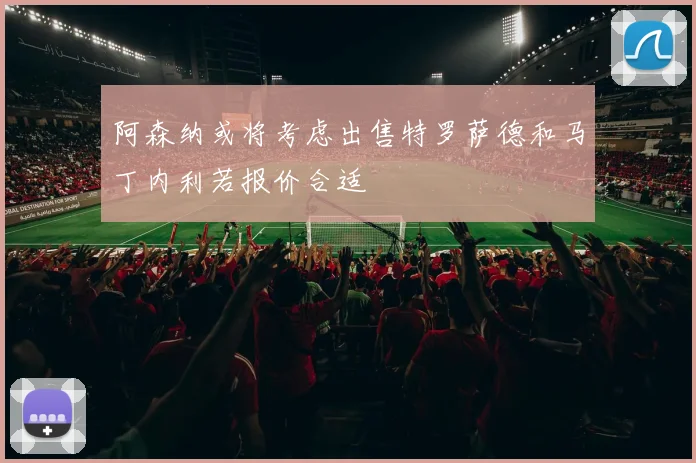 阿森纳或将考虑出售特罗萨德和马丁内利若报价合适
