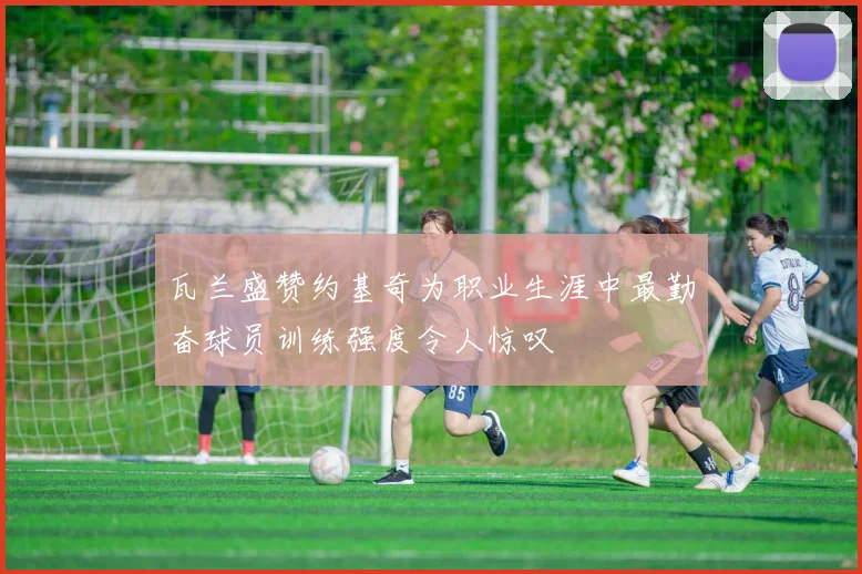 瓦兰盛赞约基奇为职业生涯中最勤奋球员训练强度令人惊叹
