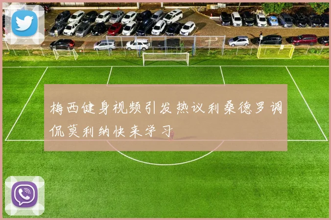 梅西健身视频引发热议利桑德罗调侃莫利纳快来学习