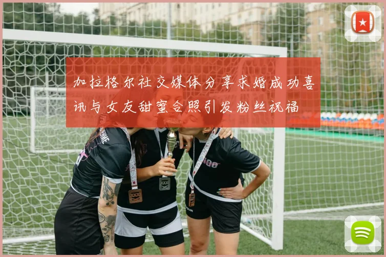 加拉格尔社交媒体分享求婚成功喜讯与女友甜蜜合照引发粉丝祝福