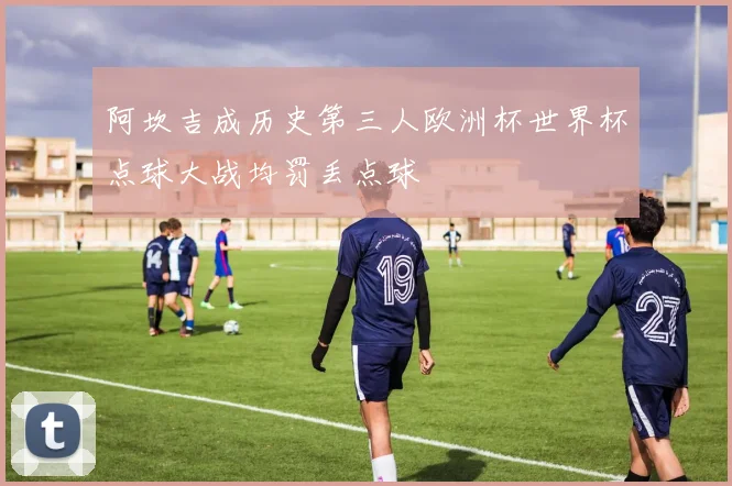 阿坎吉成历史第三人欧洲杯世界杯点球大战均罚丢点球