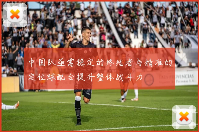 中国队亟需稳定的终结者与精准的定位球配合提升整体战斗力