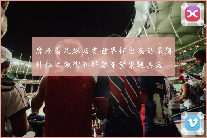 摩洛哥足球历史世界杯出场记录阿什拉夫领衔齐耶赫布努紧随其后