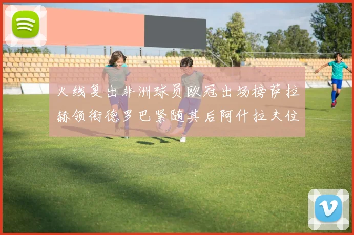 火线复出非洲球员欧冠出场榜萨拉赫领衔德罗巴紧随其后阿什拉夫位列第四