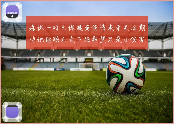 森保一对久保建英伤情表示关注期待他能顺利走下场希望只是小伤害