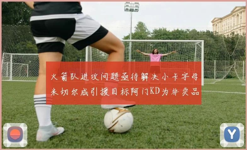 火箭队进攻问题亟待解决小卡字母米切尔成引援目标阿门KD为非卖品