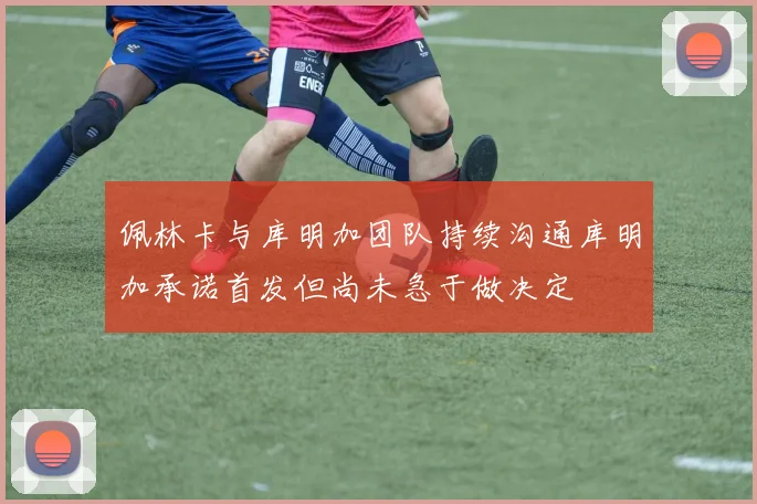 佩林卡与库明加团队持续沟通库明加承诺首发但尚未急于做决定