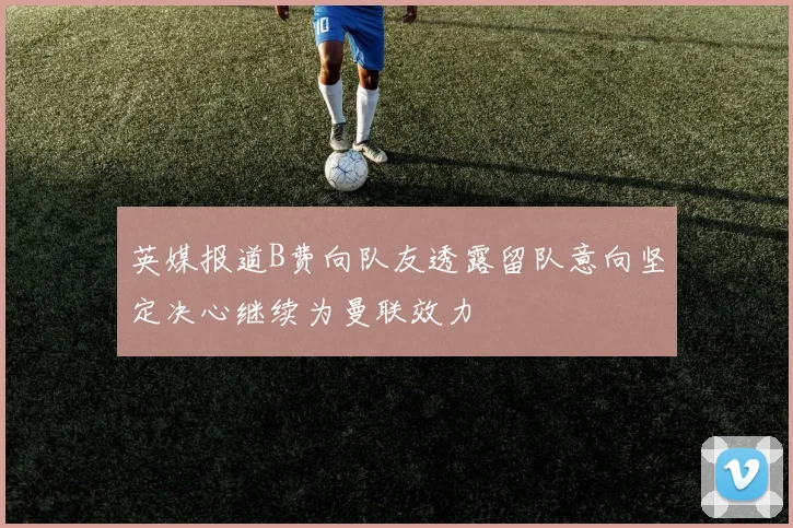 英媒报道B费向队友透露留队意向坚定决心继续为曼联效力