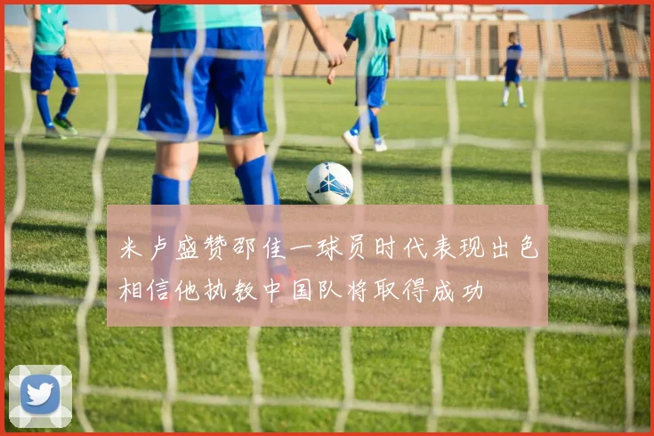 米卢盛赞邵佳一球员时代表现出色相信他执教中国队将取得成功