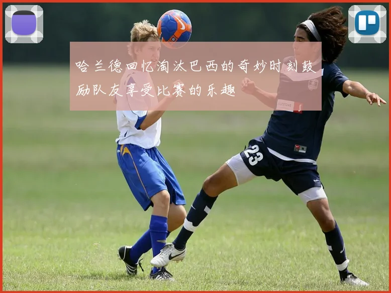 哈兰德回忆淘汰巴西的奇妙时刻鼓励队友享受比赛的乐趣