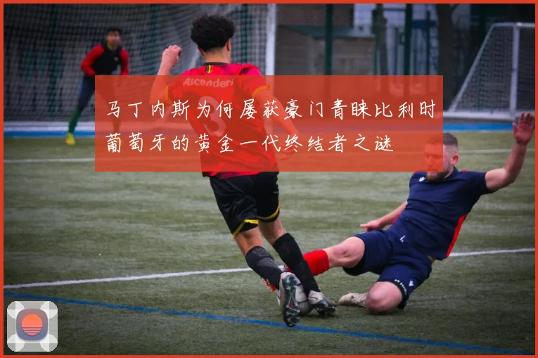 马丁内斯为何屡获豪门青睐比利时葡萄牙的黄金一代终结者之谜
